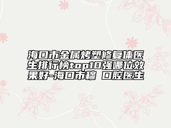 海口市金属烤塑修复体医生排行榜top10强哪位效果好-海口市穆籣口腔医生