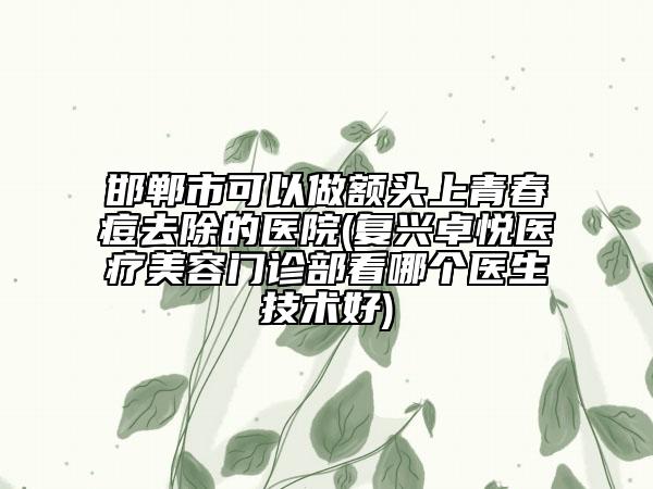 邯郸市可以做额头上青春痘去除的医院(复兴卓悦医疗美容门诊部看哪个医生技术好)