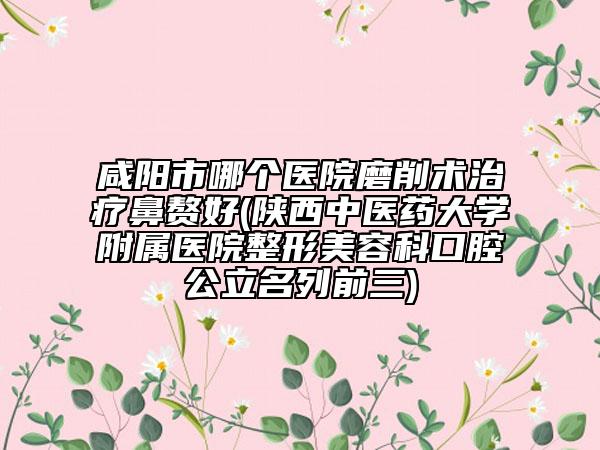 咸阳市哪个医院磨削术治疗鼻赘好(陕西中医药大学附属医院整形美容科口腔公立名列前三)