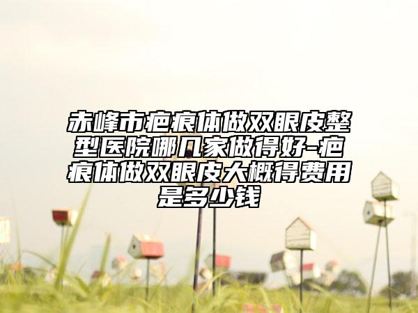 赤峰市疤痕体做双眼皮整型医院哪几家做得好-疤痕体做双眼皮大概得费用是多少钱