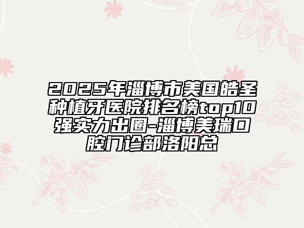 2025年淄博市美国皓圣种植牙医院排名榜top10强实力出圈-淄博美瑞口腔门诊部洛阳总