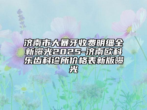 济南市大暴牙收费明细全新曝光2025-济南欧科乐齿科诊所价格表新版曝光