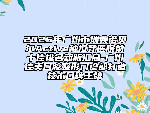 2025年广州市瑞典诺贝尔Active种植牙医院前十佳排名新版汇总-广州佳美口腔整形门诊部打造技术口碑王牌
