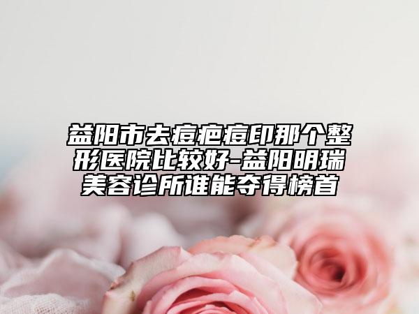 益阳市去痘疤痘印那个整形医院比较好-益阳明瑞美容诊所谁能夺得榜首