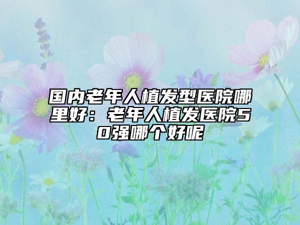 国内老年人植发型医院哪里好：老年人植发医院50强哪个好呢