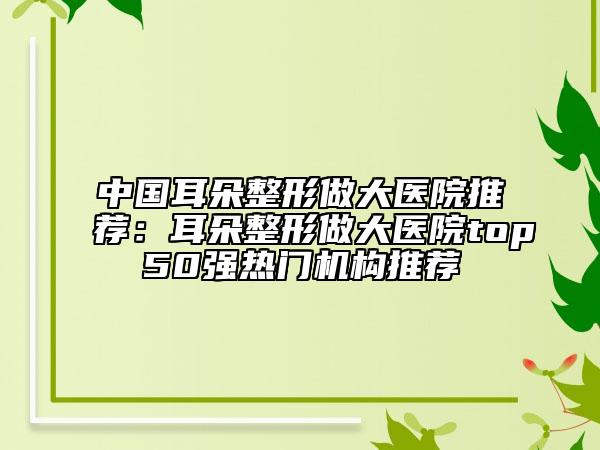 中国耳朵整形做大医院推荐：耳朵整形做大医院top50强热门机构推荐
