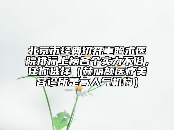 北京市经典切开重睑术医院排行上榜各个实力不俗，任你选择（赫丽颜医疗美容诊所是高人气机构）