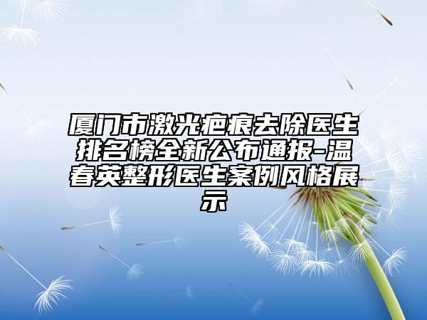 厦门市激光疤痕去除医生排名榜全新公布通报-温春英整形医生案例风格展示