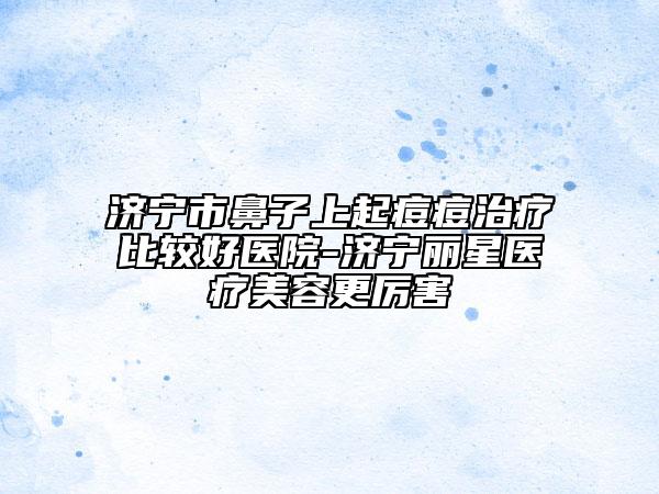 济宁市鼻子上起痘痘治疗比较好医院-济宁丽星医疗美容更厉害