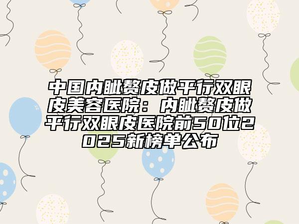 中国内眦赘皮做平行双眼皮美容医院：内眦赘皮做平行双眼皮医院前50位2025新榜单公布