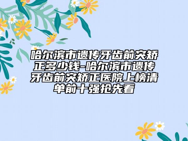 哈尔滨市遗传牙齿前突矫正多少钱-哈尔滨市遗传牙齿前突矫正医院上榜清单前十强抢先看