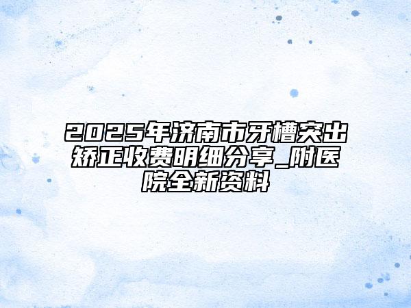 2025年济南市牙槽突出矫正收费明细分享_附医院全新资料