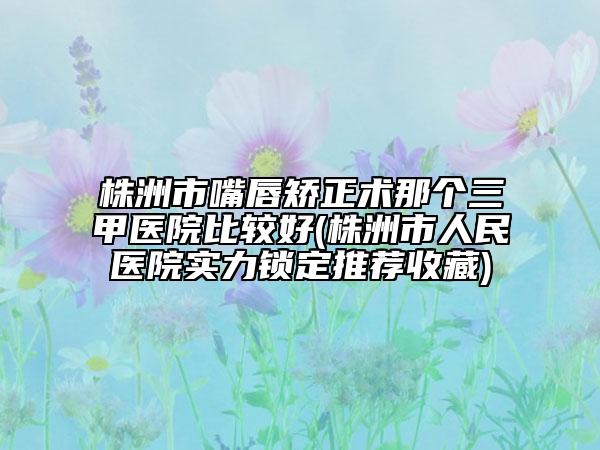 株洲市嘴唇矫正术那个三甲医院比较好(株洲市人民医院实力锁定推荐收藏)