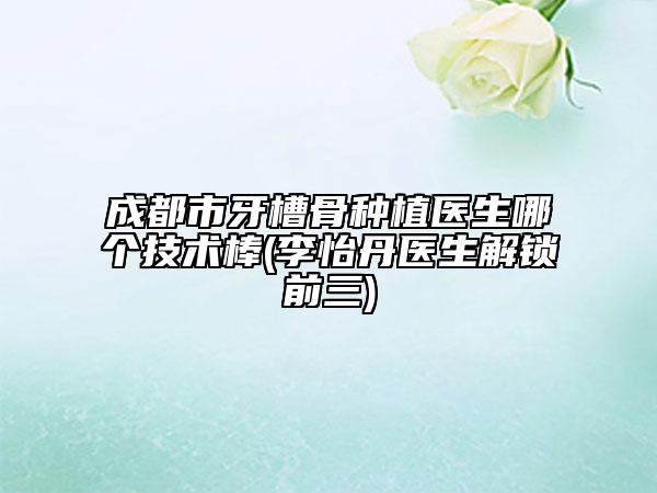 成都市牙槽骨种植医生哪个技术棒(李怡丹医生解锁前三)