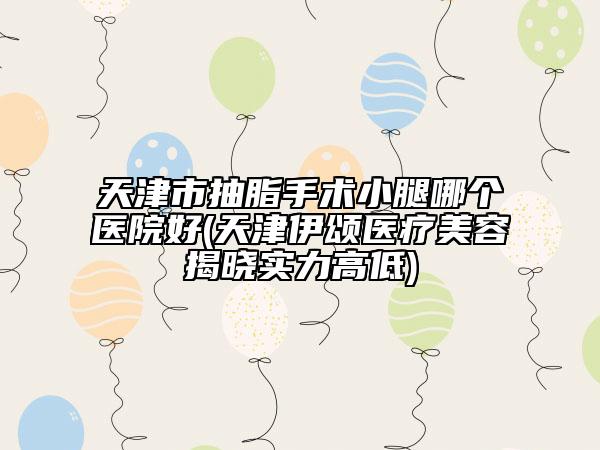 天津市抽脂手术小腿哪个医院好(天津伊颂医疗美容揭晓实力高低)