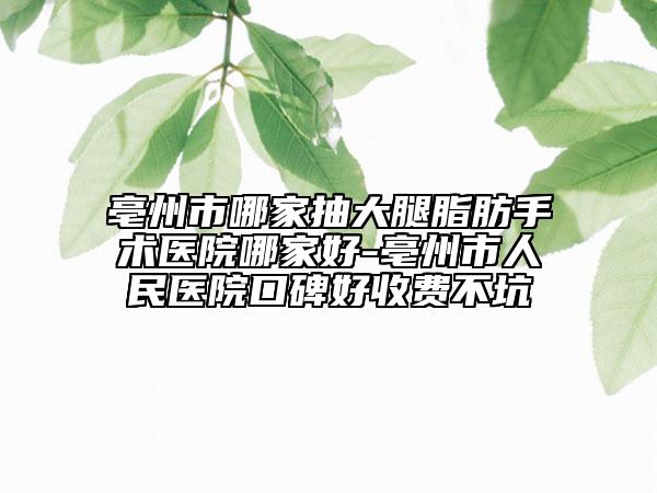 亳州市哪家抽大腿脂肪手术医院哪家好-亳州市人民医院口碑好收费不坑