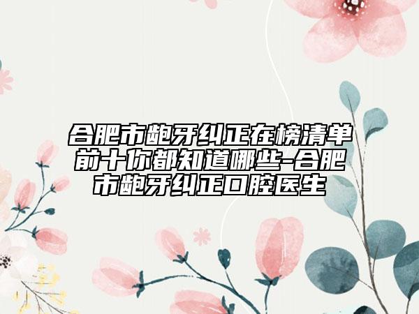 合肥市龅牙纠正在榜清单前十你都知道哪些-合肥市龅牙纠正口腔医生