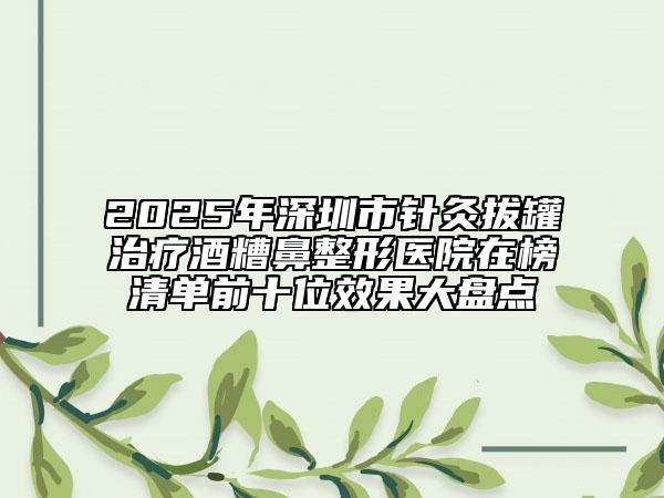 2025年深圳市针灸拔罐治疗酒糟鼻整形医院在榜清单前十位效果大盘点