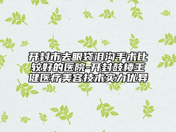 开封市去眼袋泪沟手术比较好的医院-开封鼓楼王健医疗美容技术实力优异