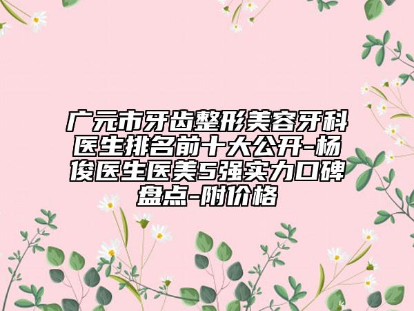 广元市牙齿整形美容牙科医生排名前十大公开-杨俊医生医美5强实力口碑盘点-附价格