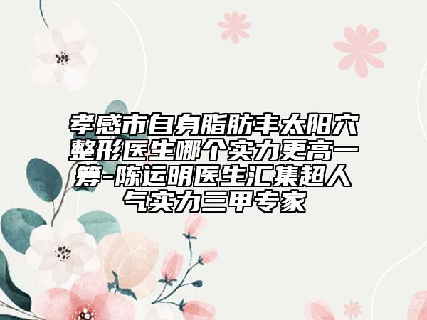 孝感市自身脂肪丰太阳穴整形医生哪个实力更高一筹-陈运明医生汇集超人气实力三甲专家