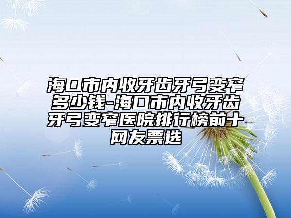 海口市内收牙齿牙弓变窄多少钱-海口市内收牙齿牙弓变窄医院排行榜前十网友票选