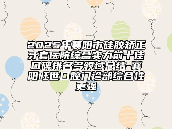 2025年襄阳市硅胶矫正牙套医院综合实力前十佳口碑排名多领域总结-襄阳旺世口腔门诊部综合性更强