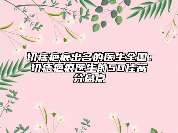 切痣疤痕出名的医生全国：切痣疤痕医生前50佳高分盘点