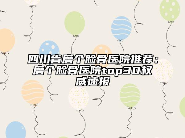 四川省磨个脸骨医院推荐：磨个脸骨医院top30权威速报