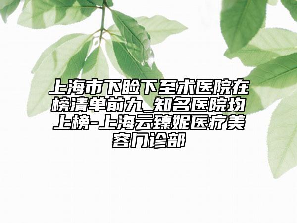 上海市下睑下至术医院在榜清单前九_知名医院均上榜-上海云臻妮医疗美容门诊部