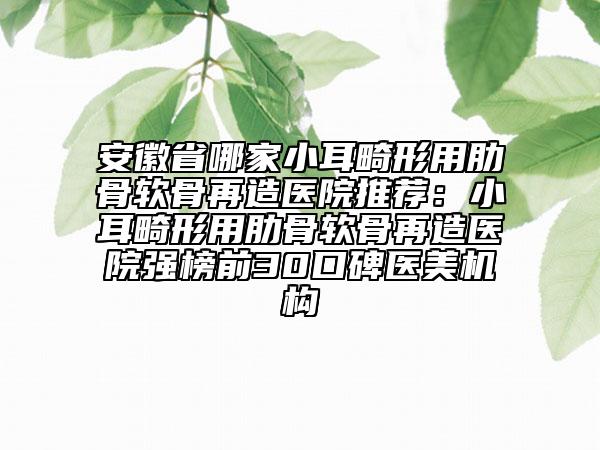 安徽省哪家小耳畸形用肋骨软骨再造医院推荐：小耳畸形用肋骨软骨再造医院强榜前30口碑医美机构