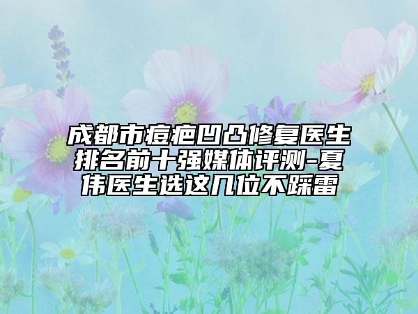 成都市痘疤凹凸修复医生排名前十强媒体评测-夏伟医生选这几位不踩雷
