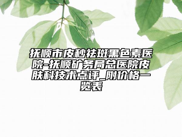 抚顺市皮秒祛斑黑色素医院-抚顺矿务局总医院皮肤科技术点评_附价格一览表