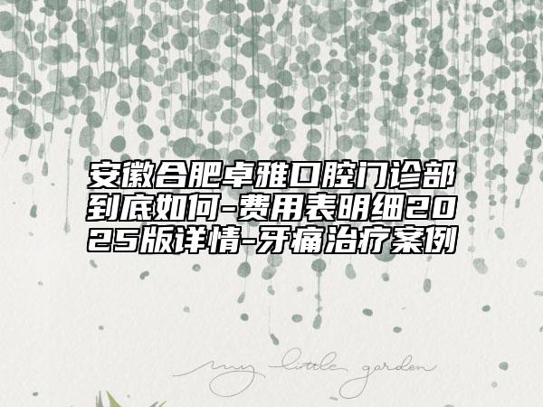 安徽合肥卓雅口腔门诊部到底如何-费用表明细2025版详情-牙痛治疗案例