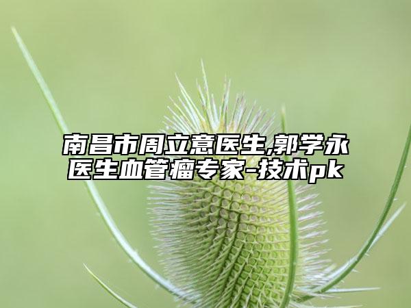 南昌市周立意医生,郭学永医生血管瘤专家-技术pk