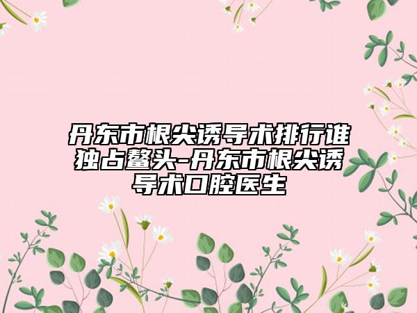 丹东市根尖诱导术排行谁独占鳌头-丹东市根尖诱导术口腔医生
