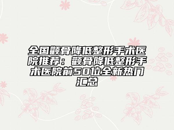 全国颧骨降低整形手术医院推荐：颧骨降低整形手术医院前50位全新热门汇总