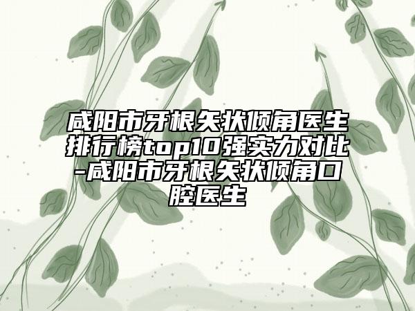 咸阳市牙根矢状倾角医生排行榜top10强实力对比-咸阳市牙根矢状倾角口腔医生
