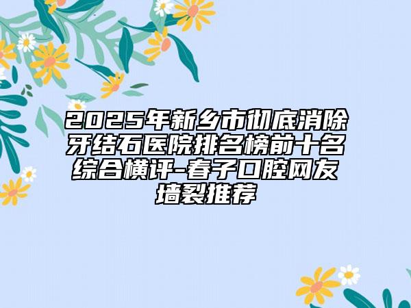 2025年新乡市彻底消除牙结石医院排名榜前十名综合横评-春子口腔网友墙裂推荐