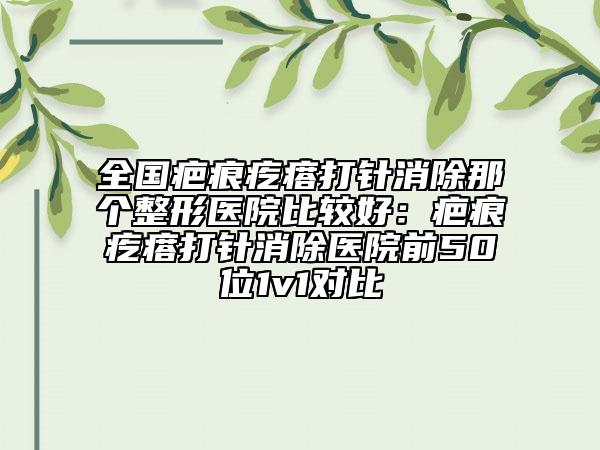 全国疤痕疙瘩打针消除那个整形医院比较好：疤痕疙瘩打针消除医院前50位1v1对比