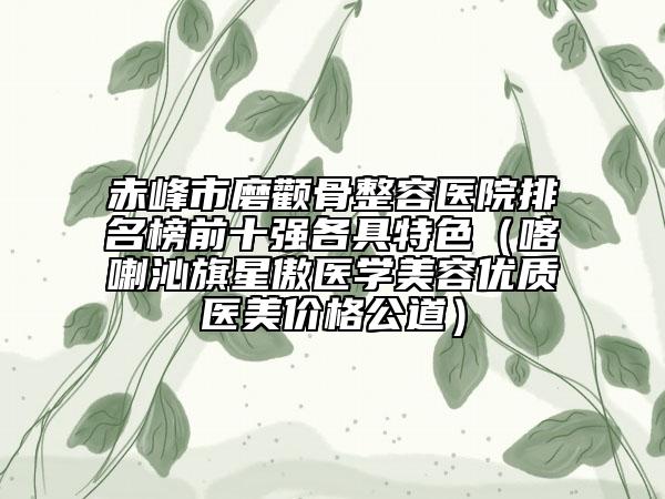 赤峰市磨颧骨整容医院排名榜前十强各具特色（喀喇沁旗星傲医学美容优质医美价格公道）