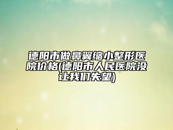 德阳市做鼻翼缩小整形医院价格(德阳市人民医院没让我们失望)