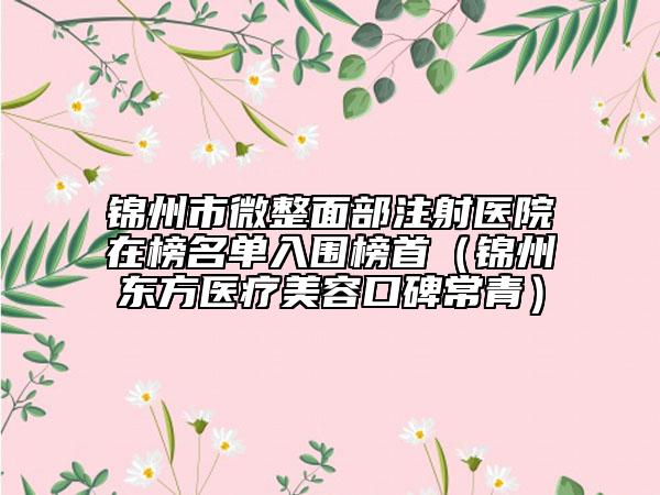 锦州市微整面部注射医院在榜名单入围榜首（锦州东方医疗美容口碑常青）