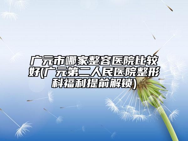 广元市哪家整容医院比较好(广元第二人民医院整形科福利提前解锁)