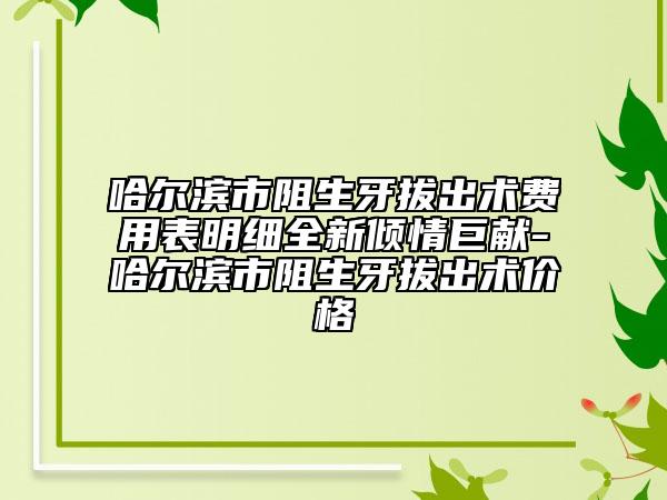 哈尔滨市阻生牙拔出术费用表明细全新倾情巨献-哈尔滨市阻生牙拔出术价格