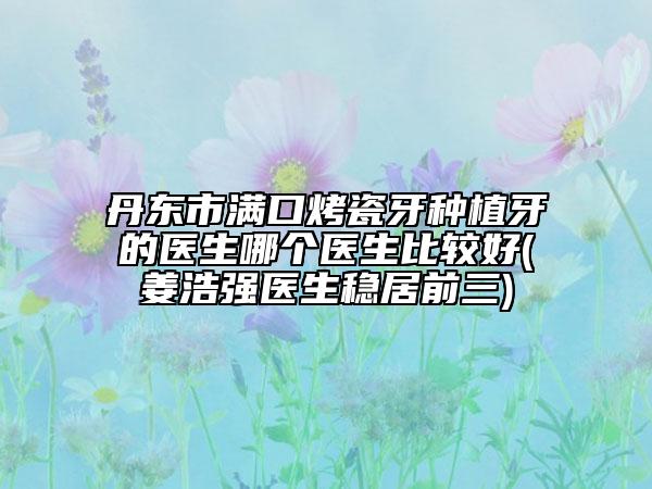 丹东市满口烤瓷牙种植牙的医生哪个医生比较好(姜浩强医生稳居前三)