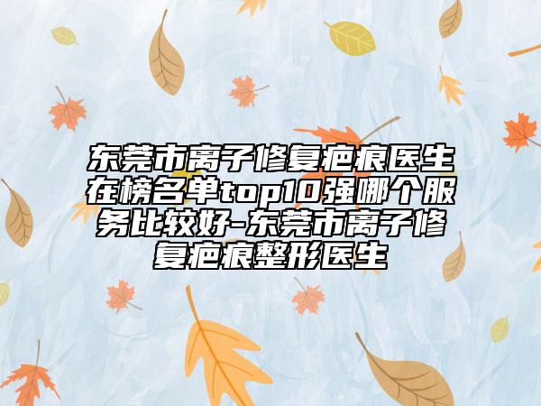 东莞市离子修复疤痕医生在榜名单top10强哪个服务比较好-东莞市离子修复疤痕整形医生