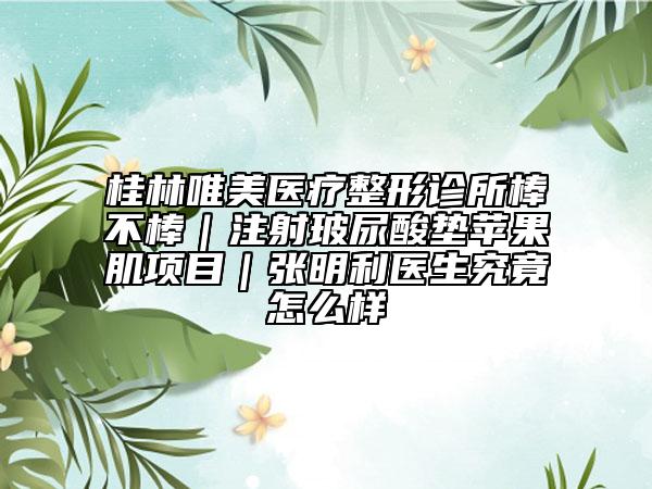 桂林唯美医疗整形诊所棒不棒｜注射玻尿酸垫苹果肌项目｜张明利医生究竟怎么样