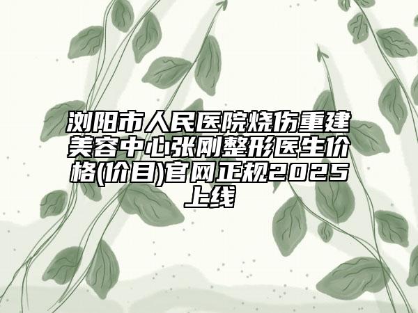 浏阳市人民医院烧伤重建美容中心张刚整形医生价格(价目)官网正规2025上线