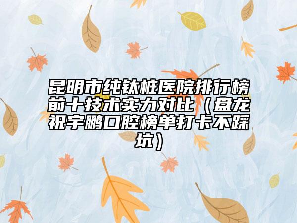 昆明市纯钛桩医院排行榜前十技术实力对比（盘龙祝宇鹏口腔榜单打卡不踩坑）